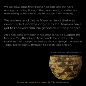 CHIRP Land Acknowledgment shows picture of Nisenan basket and the text "We acknowledge the Nisenan people are still here though they are nearly invisible and their story continues to be excluded from history. We understand that this is Nisenan land that was never ceded, and the original Tribal families have yet to recover from the genocide of their people. As a resident or visitor in Nisenan land, we support the Nevada City Rancheria Nisenan Tribe in efforts to stabilize their people as well as the campaign to restore Tribal Sovereignty through Federal Recognition. - Land Acknowlegment. For more information and to support the Tribe visit Nisenan.org"